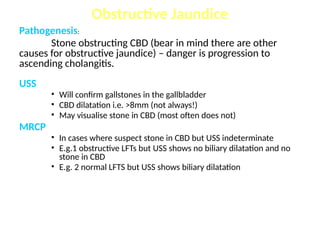 Pathogenesis:
Stone obstructing CBD (bear in mind there are other
causes for obstructive jaundice) – danger is progression to
ascending cholangitis.
USS
• Will confirm gallstones in the gallbladder
• CBD dilatation i.e. >8mm (not always!)
• May visualise stone in CBD (most often does not)
MRCP
• In cases where suspect stone in CBD but USS indeterminate
• E.g.1 obstructive LFTs but USS shows no biliary dilatation and no
stone in CBD
• E.g. 2 normal LFTS but USS shows biliary dilatation
Obstructive Jaundice
 