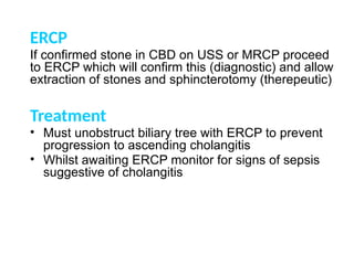 ERCP
If confirmed stone in CBD on USS or MRCP proceed
to ERCP which will confirm this (diagnostic) and allow
extraction of stones and sphincterotomy (therepeutic)
Treatment
• Must unobstruct biliary tree with ERCP to prevent
progression to ascending cholangitis
• Whilst awaiting ERCP monitor for signs of sepsis
suggestive of cholangitis
 