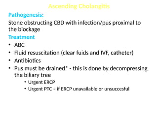 Pathogenesis:
Stone obstructing CBD with infection/pus proximal to
the blockage
Treatment
• ABC
• Fluid resuscitation (clear fuids and IVF, catheter)
• Antibiotics
• Pus must be drained* - this is done by decompressing
the biliary tree
• Urgent ERCP
• Urgent PTC – if ERCP unavailable or unsuccesful
Ascending Cholangitis
 