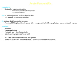 Acute Pancreatitis
Pathogenesis
• Obstruction of pancreatic outflow
• Pancreatic enzymes activated within pancreas
• Pancreatic auto-digestion
USS: to confirm gallstones as cause of pancreatitis
• USS not good for visualising pancreas
CT: gold standard for assessing pancreas.
• Performed if failing to settle with conservative management to look for complications such as pancreatic necrosis
Treatment
• Analgesia
• Fluid resuscitation
• Pancreatic rest – clear fluids initially
• Identify underlying cause of pancreatitis
• 95% settle with above conservative management
• 5% who do no settle or deteriorate need CT scan to look for pancreatic necrosis
 