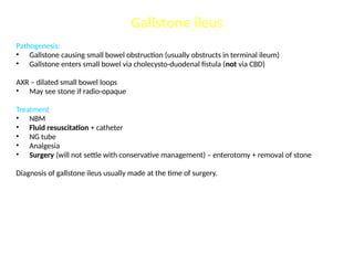 Gallstone ileus
Pathogenesis:
• Gallstone causing small bowel obstruction (usually obstructs in terminal ileum)
• Gallstone enters small bowel via cholecysto-duodenal fistula (not via CBD)
AXR – dilated small bowel loops
• May see stone if radio-opaque
Treatment
• NBM
• Fluid resuscitation + catheter
• NG tube
• Analgesia
• Surgery (will not settle with conservative management) – enterotomy + removal of stone
Diagnosis of gallstone ileus usually made at the time of surgery.
 