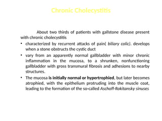 Chronic Cholecystitis
About two thirds of patients with gallstone disease present
with chronic cholecystitis
• characterized by recurrent attacks of pain( biliary colic). develops
when a stone obstructs the cystic duct
• vary from an apparently normal gallbladder with minor chronic
inflammation in the mucosa, to a shrunken, nonfunctioning
gallbladder with gross transmural fibrosis and adhesions to nearby
structures.
• The mucosa is initially normal or hypertrophied, but later becomes
atrophied, with the epithelium protruding into the muscle coat,
leading to the formation of the so-called Aschoff-Rokitansky sinuses
 