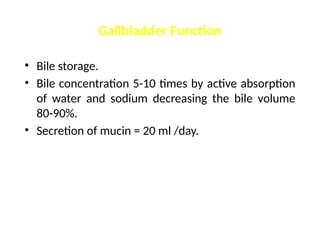 Gallbladder Function
• Bile storage.
• Bile concentration 5-10 times by active absorption
of water and sodium decreasing the bile volume
80-90%.
• Secretion of mucin = 20 ml /day.
 