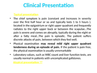 Clinical Presentation
Typical presentation:
• The chief symptom is pain (constant and increases in severity
over the first half hour or so and typically lasts 1 to 5 hours ).
located in the epigastrium or right upper quadrant and frequently
radiates to the right upper back or between the scapulae…The
pain is severe and comes on abruptly, typically during the night or
after a fatty meal…The pain is episodic. The patient suffers
discrete attacks of pain, between which they feel well.
• Physical examination may reveal mild right upper quadrant
tenderness during an episode of pain. If the patient is pain free,
the physical examination is usually unremarkable
• Laboratory values, such as WBC count and liver function tests, are
usually normal in patients with uncomplicated gallstones.
Atypical presentation ??
 