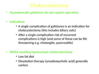 • Asymptomatic gallstones do not require operation
• Indications
• A single complication of gallstones is an indication for
cholecystectomy (this includes biliary colic)
• After a single complication risk of recurrent
complications is high (and some of these can be life
threatening e.g. cholangitis, pancreatitis)
• Whilst awaiting laparoscopic cholecystectomy
• Low fat diet
• Dissolution therapy (ursodeoxycholic acid) generally
useless
Cholecystectomy
 