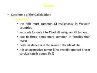 Tumors
• Carcinoma of the Gallbladder :
• Incidence :
• the fifth most common GI malignancy in Western
countries
• accounts for only 2 to 4% of all malignant GI tumors,
• two to three times more common in females than
males
• peak incidence is in the seventh decade of life
• It is an aggressive tumor (The overall reported 5-year
survival rate is about 5% ))
 