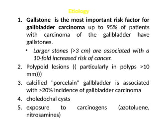 Etiology
1. Gallstone is the most important risk factor for
gallbladder carcinoma up to 95% of patients
with carcinoma of the gallbladder have
gallstones.
• Larger stones (>3 cm) are associated with a
10-fold increased risk of cancer.
2. Polypoid lesions (( particularly in polyps >10
mm)))
3. calcified "porcelain" gallbladder is associated
with >20% incidence of gallbladder carcinoma
4. choledochal cysts
5. exposure to carcinogens (azotoluene,
nitrosamines)
 