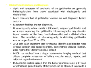 • Clinical Manifestations and Diagnosis
• Signs and symptoms of carcinoma of the gallbladder are generally
indistinguishable from those associated with cholecystitis and
cholelithiasis.
• More than one half of gallbladder cancers are not diagnosed before
surgery
• Laboratory findings are not diagnostic.
• Ultrasonography often reveals a thickened, irregular gallbladder wall
or a mass replacing the gallbladder. Ultrasonography may visualize
tumor invasion of the liver, lymphadenopathy, and a dilated biliary
tree . The sensitivity of ultrasonography in detecting gallbladder
cancer ranges from 70 to 100%
• A CT scan is an important tool for staging. identify a gallbladder mass
or local invasion into adjacent organs. demonstrate vascular invasion.
poor method for identifying nodal spread
• MRCP has evolved into a single noninvasive imaging method that
allows complete assessment of biliary, vascular, nodal, hepatic, and
adjacent organ involvement
• If diagnostic studies suggest that the tumor is unresectable, a CT scan
or ultrasound-guided biopsy of the tumor can be obtained to provide a
 