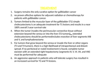 TREATMENT
1. Surgery remains the only curative option for gallbladder cancer
2. no proven effective options for adjuvant radiation or chemotherapy for
patients with gallbladder cancer.
3. Tumors limited to the muscular layer of the gallbladder (T1) simple
cholecystectomy is an adequate treatment for T1 lesions and results in a near
100% overall 5-year survival rate
4. When the tumor invades the perimuscular connective tissue without
extension beyond the serosa or into the liver (T2 tumors)… extended
cholecystectomy should be performedincludes resection of liver segments IVB
and V, and lymphadenectomy
5. For tumors that grow beyond the serosa or invade the liver or other organs
(T3 and T4 tumors), there is a high likelihood of intraperitoneal and distant
spread. If no peritoneal or nodal involvement is found, complete tumor
excision with an extended right hepatectomy (segments IV, V, VI, VII, and VIII)
must be performed for adequate
6. An aggressive approach in patients who will tolerate surgery has resulted in
an increased survival for T3 and T4 lesions.
 