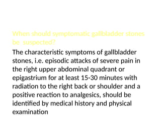 When should symptomatic gallbladder stones
be suspected?
The characteristic symptoms of gallbladder
stones, i.e. episodic attacks of severe pain in
the right upper abdominal quadrant or
epigastrium for at least 15-30 minutes with
radiation to the right back or shoulder and a
positive reaction to analgesics, should be
identified by medical history and physical
examination
 