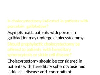 Is cholecystectomy indicated in patients with
porcelain gallbladder?
Asymptomatic patients with porcelain
gallbladder may undergo cholecystectomy
Should prophylactic cholecystectomy be
offered to patients with hereditary
spherocytosis or sickle cell disease?
Cholecystectomy should be considered in
patients with hereditary spherocytosis and
sickle cell disease and concomitant
 