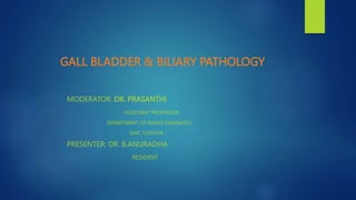 GALL BLADDER & BILIARY PATHOLOGY
MODERATOR: DR. PRASANTHI
ASSISTANT PROFESSOR,
DEPARTMENT OF RADIO DIAGNOSIS,
GMC GUNTUR
PRESENTER: DR. B.ANURADHA
RESIDENT
 