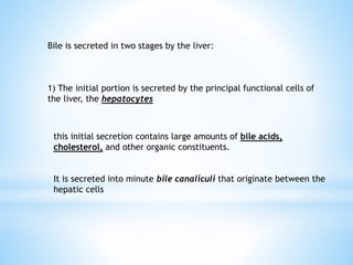 Bile is secreted in two stages by the liver:
1) The initial portion is secreted by the principal functional cells of
the liver, the hepatocytes
this initial secretion contains large amounts of bile acids,
cholesterol, and other organic constituents.
It is secreted into minute bile canaliculi that originate between the
hepatic cells
 