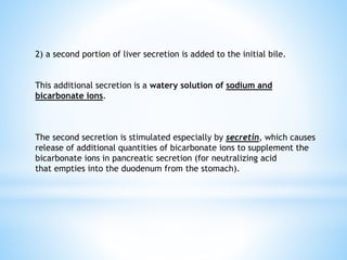 2) a second portion of liver secretion is added to the initial bile.
This additional secretion is a watery solution of sodium and
bicarbonate ions.
The second secretion is stimulated especially by secretin, which causes
release of additional quantities of bicarbonate ions to supplement the
bicarbonate ions in pancreatic secretion (for neutralizing acid
that empties into the duodenum from the stomach).
 