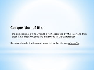 Composition of Bile
the composition of bile when it is first secreted by the liver and then
after it has been cocentrated and stored in the gallbladder
the most abundant substances secreted in the bile are bile salts
 