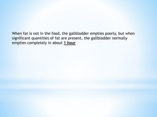 When fat is not in the food, the gallbladder empties poorly, but when
significant quantities of fat are present, the gallbladder normally
empties completely in about 1 hour
 