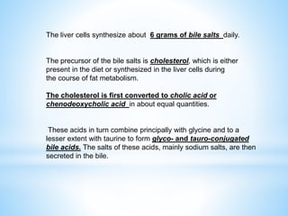 The liver cells synthesize about 6 grams of bile salts daily.
The precursor of the bile salts is cholesterol, which is either
present in the diet or synthesized in the liver cells during
the course of fat metabolism.
The cholesterol is first converted to cholic acid or
chenodeoxycholic acid in about equal quantities.
These acids in turn combine principally with glycine and to a
lesser extent with taurine to form glyco- and tauro-conjugated
bile acids. The salts of these acids, mainly sodium salts, are then
secreted in the bile.
 