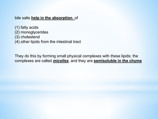 bile salts help in the absorption of
(1) fatty acids
(2) monoglycerides
(3) cholesterol
(4) other lipids from the intestinal tract
They do this by forming small physical complexes with these lipids; the
complexes are called micelles, and they are semisoluble in the chyme
 