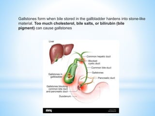 Gallstones form when bile stored in the gallbladder hardens into stone-like
material. Too much cholesterol, bile salts, or bilirubin (bile
pigment) can cause gallstones
 