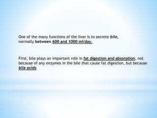 One of the many functions of the liver is to secrete bile,
normally between 600 and 1000 ml/day.
First, bile plays an important role in fat digestion and absorption, not
because of any enzymes in the bile that cause fat digestion, but because
bile acids
 