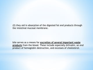 (2) they aid in absorption of the digested fat end products through
the intestinal mucosal membrane.
bile serves as a means for excretion of several important waste
products from the blood. These include especially bilirubin, an end
product of hemoglobin destruction, and excesses of cholesterol.
 