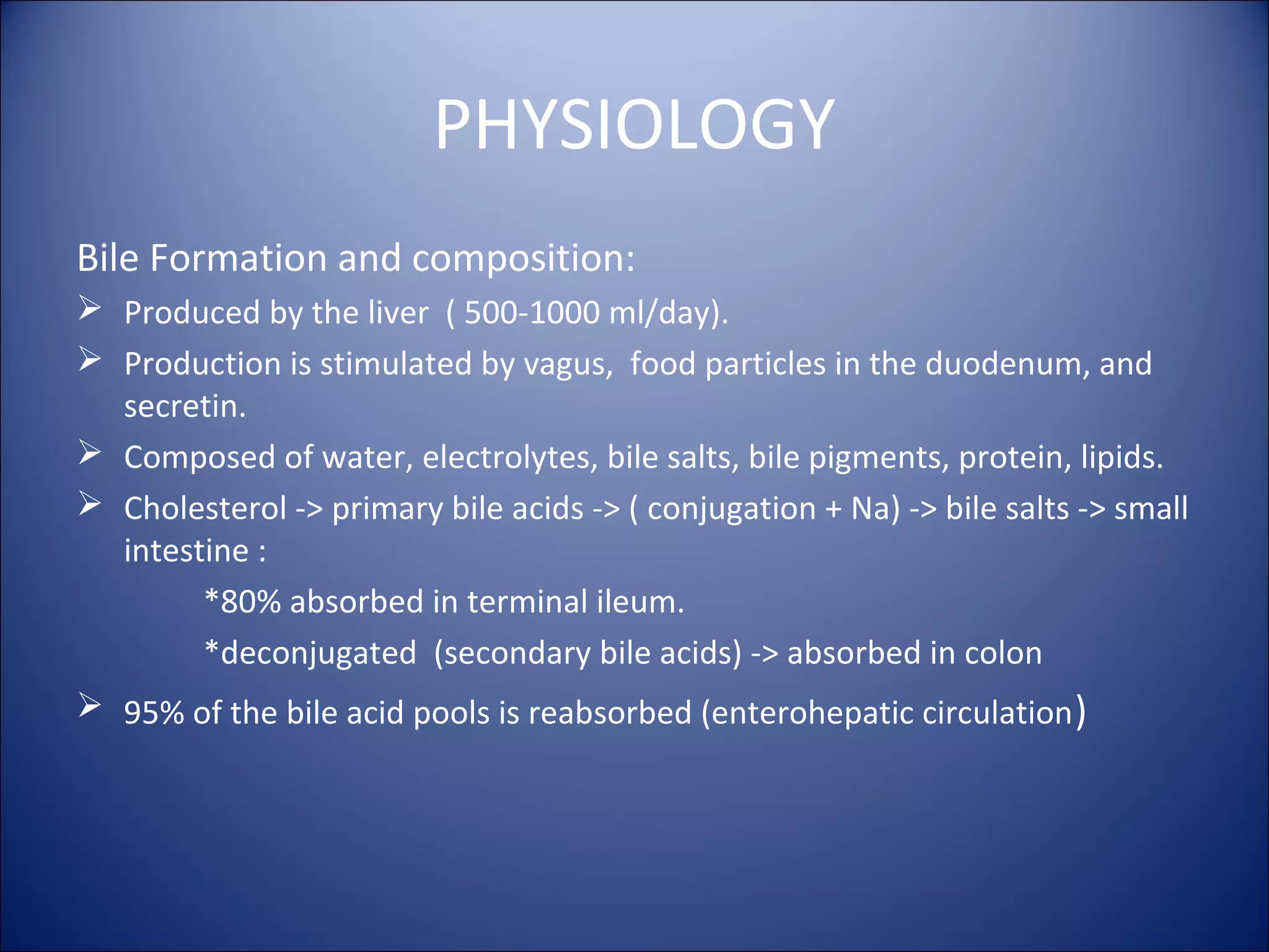 PHYSIOLOGY
Bile Formation and composition:
 Produced by the liver ( 500-1000 ml/day).
 Production is stimulated by vagus, food particles in the duodenum, and
secretin.
 Composed of water, electrolytes, bile salts, bile pigments, protein, lipids.
 Cholesterol -> primary bile acids -> ( conjugation + Na) -> bile salts -> small
intestine :
*80% absorbed in terminal ileum.
*deconjugated (secondary bile acids) -> absorbed in colon
 95% of the bile acid pools is reabsorbed (enterohepatic circulation)
 