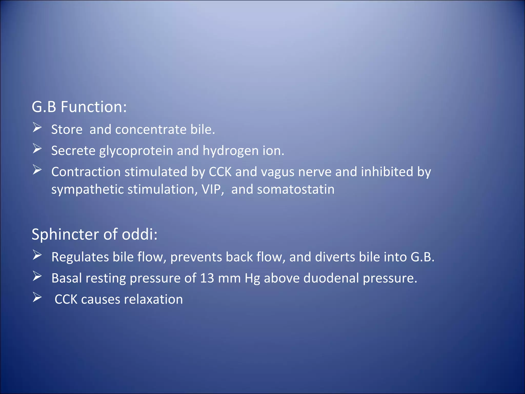 G.B Function:
 Store and concentrate bile.
 Secrete glycoprotein and hydrogen ion.
 Contraction stimulated by CCK and vagus nerve and inhibited by
sympathetic stimulation, VIP, and somatostatin
Sphincter of oddi:
 Regulates bile flow, prevents back flow, and diverts bile into G.B.
 Basal resting pressure of 13 mm Hg above duodenal pressure.
 CCK causes relaxation
 