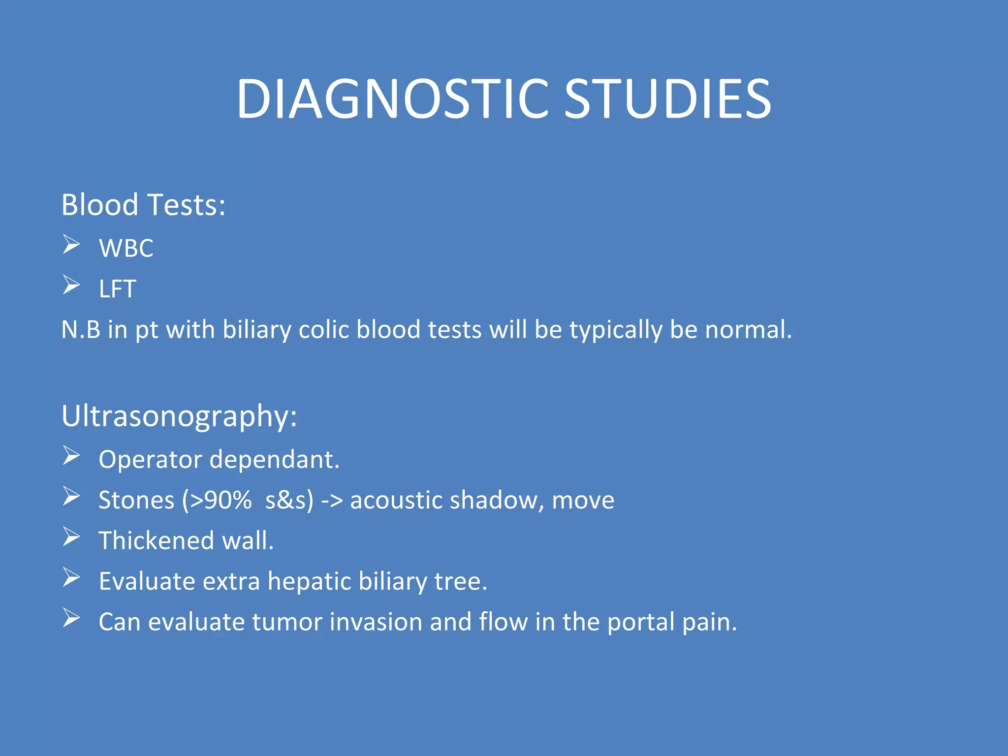 DIAGNOSTIC STUDIES
Blood Tests:
 WBC
 LFT
N.B in pt with biliary colic blood tests will be typically be normal.
Ultrasonography:
 Operator dependant.
 Stones (>90% s&s) -> acoustic shadow, move
 Thickened wall.
 Evaluate extra hepatic biliary tree.
 Can evaluate tumor invasion and flow in the portal pain.
 