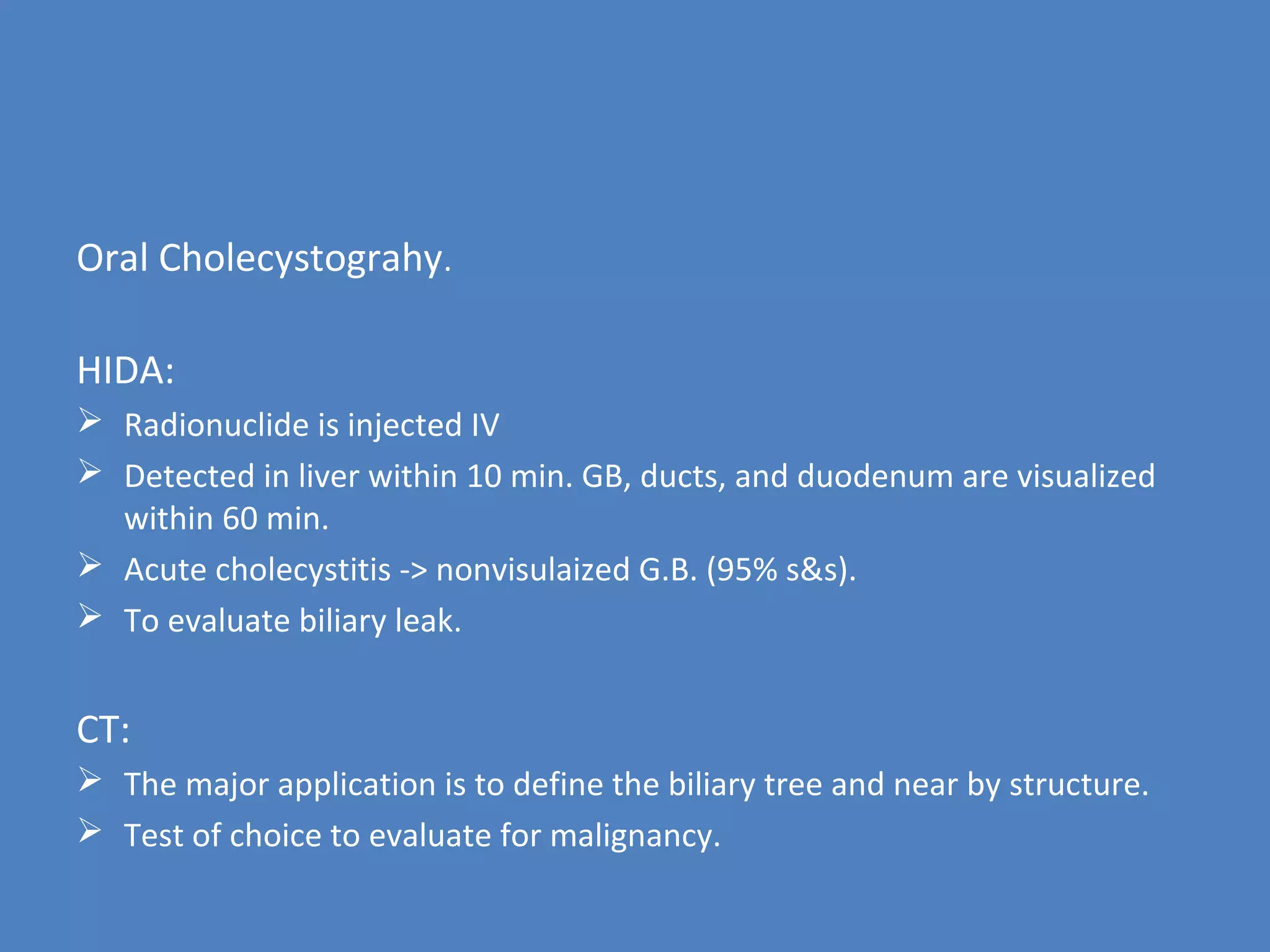 Oral Cholecystograhy.
HIDA:
 Radionuclide is injected IV
 Detected in liver within 10 min. GB, ducts, and duodenum are visualized
within 60 min.
 Acute cholecystitis -> nonvisulaized G.B. (95% s&s).
 To evaluate biliary leak.
CT:
 The major application is to define the biliary tree and near by structure.
 Test of choice to evaluate for malignancy.
 