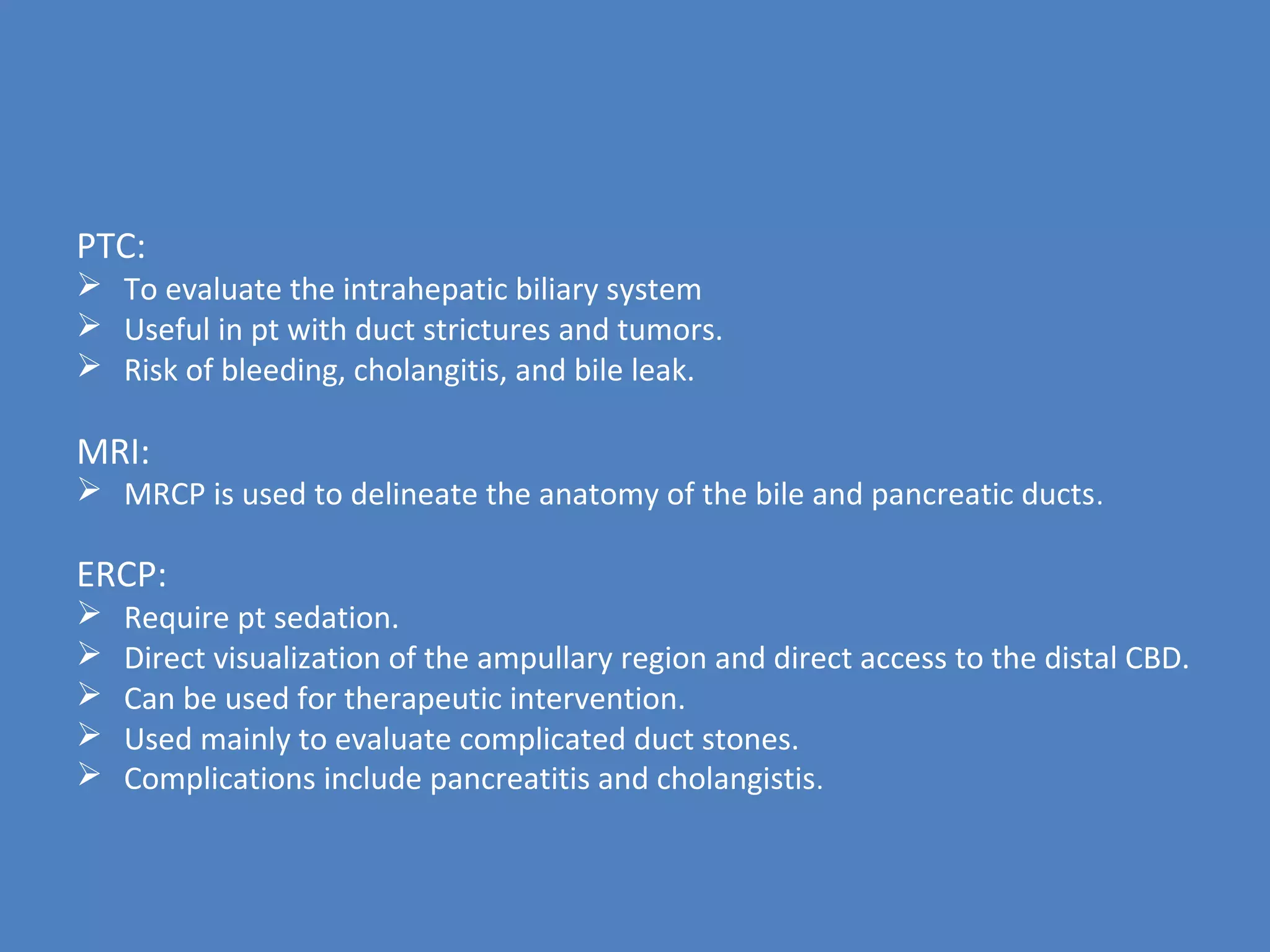 PTC:
 To evaluate the intrahepatic biliary system
 Useful in pt with duct strictures and tumors.
 Risk of bleeding, cholangitis, and bile leak.
MRI:
 MRCP is used to delineate the anatomy of the bile and pancreatic ducts.
ERCP:
 Require pt sedation.
 Direct visualization of the ampullary region and direct access to the distal CBD.
 Can be used for therapeutic intervention.
 Used mainly to evaluate complicated duct stones.
 Complications include pancreatitis and cholangistis.
 