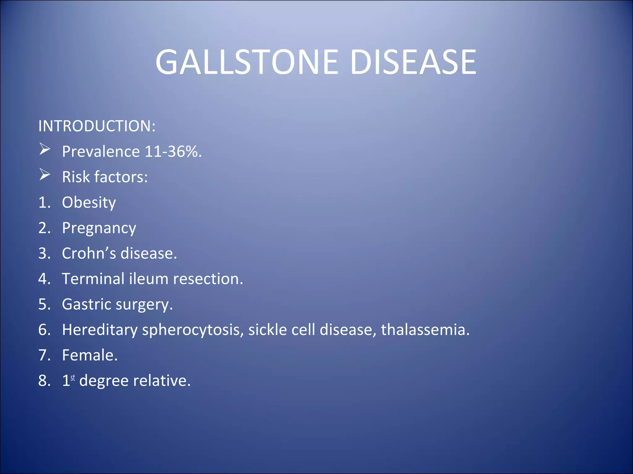 GALLSTONE DISEASE
INTRODUCTION:
 Prevalence 11-36%.
 Risk factors:
1. Obesity
2. Pregnancy
3. Crohn’s disease.
4. Terminal ileum resection.
5. Gastric surgery.
6. Hereditary spherocytosis, sickle cell disease, thalassemia.
7. Female.
8. 1st
degree relative.
 