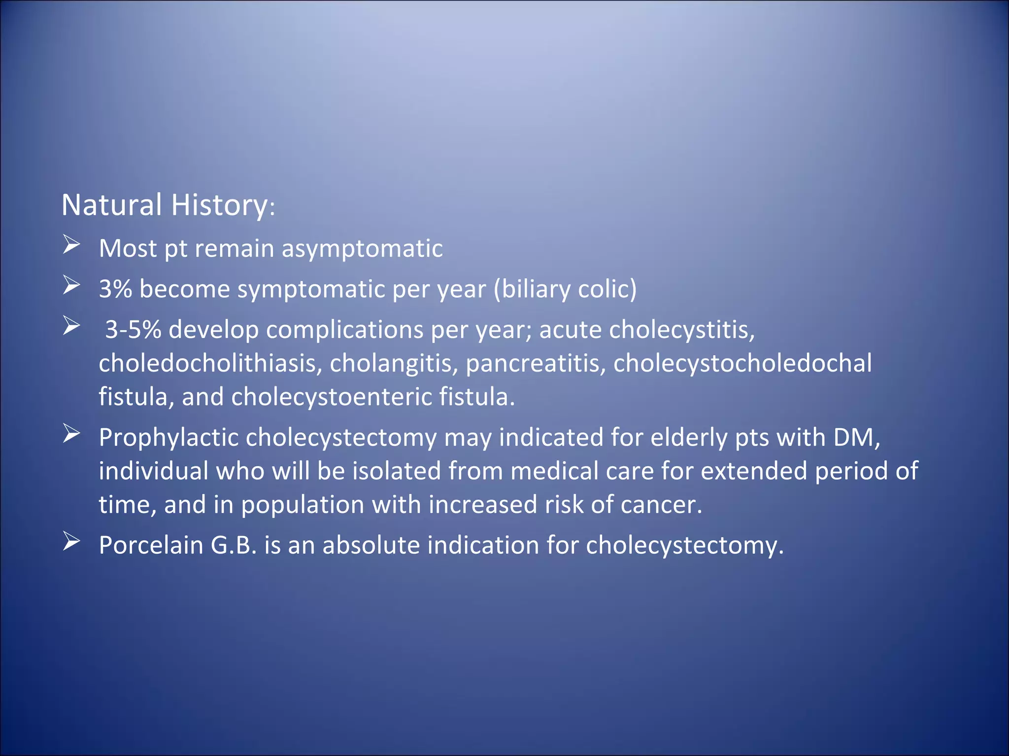 Natural History:
 Most pt remain asymptomatic
 3% become symptomatic per year (biliary colic)
 3-5% develop complications per year; acute cholecystitis,
choledocholithiasis, cholangitis, pancreatitis, cholecystocholedochal
fistula, and cholecystoenteric fistula.
 Prophylactic cholecystectomy may indicated for elderly pts with DM,
individual who will be isolated from medical care for extended period of
time, and in population with increased risk of cancer.
 Porcelain G.B. is an absolute indication for cholecystectomy.
 