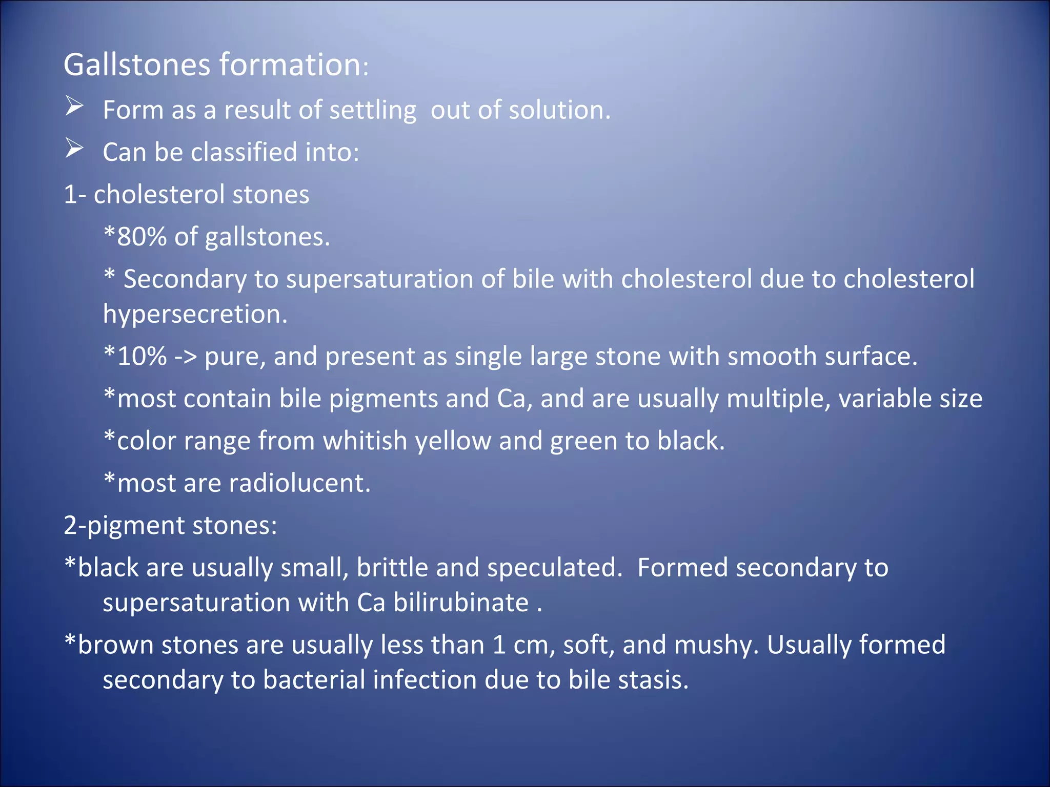 Gallstones formation:
 Form as a result of settling out of solution.
 Can be classified into:
1- cholesterol stones
*80% of gallstones.
* Secondary to supersaturation of bile with cholesterol due to cholesterol
hypersecretion.
*10% -> pure, and present as single large stone with smooth surface.
*most contain bile pigments and Ca, and are usually multiple, variable size
*color range from whitish yellow and green to black.
*most are radiolucent.
2-pigment stones:
*black are usually small, brittle and speculated. Formed secondary to
supersaturation with Ca bilirubinate .
*brown stones are usually less than 1 cm, soft, and mushy. Usually formed
secondary to bacterial infection due to bile stasis.
 