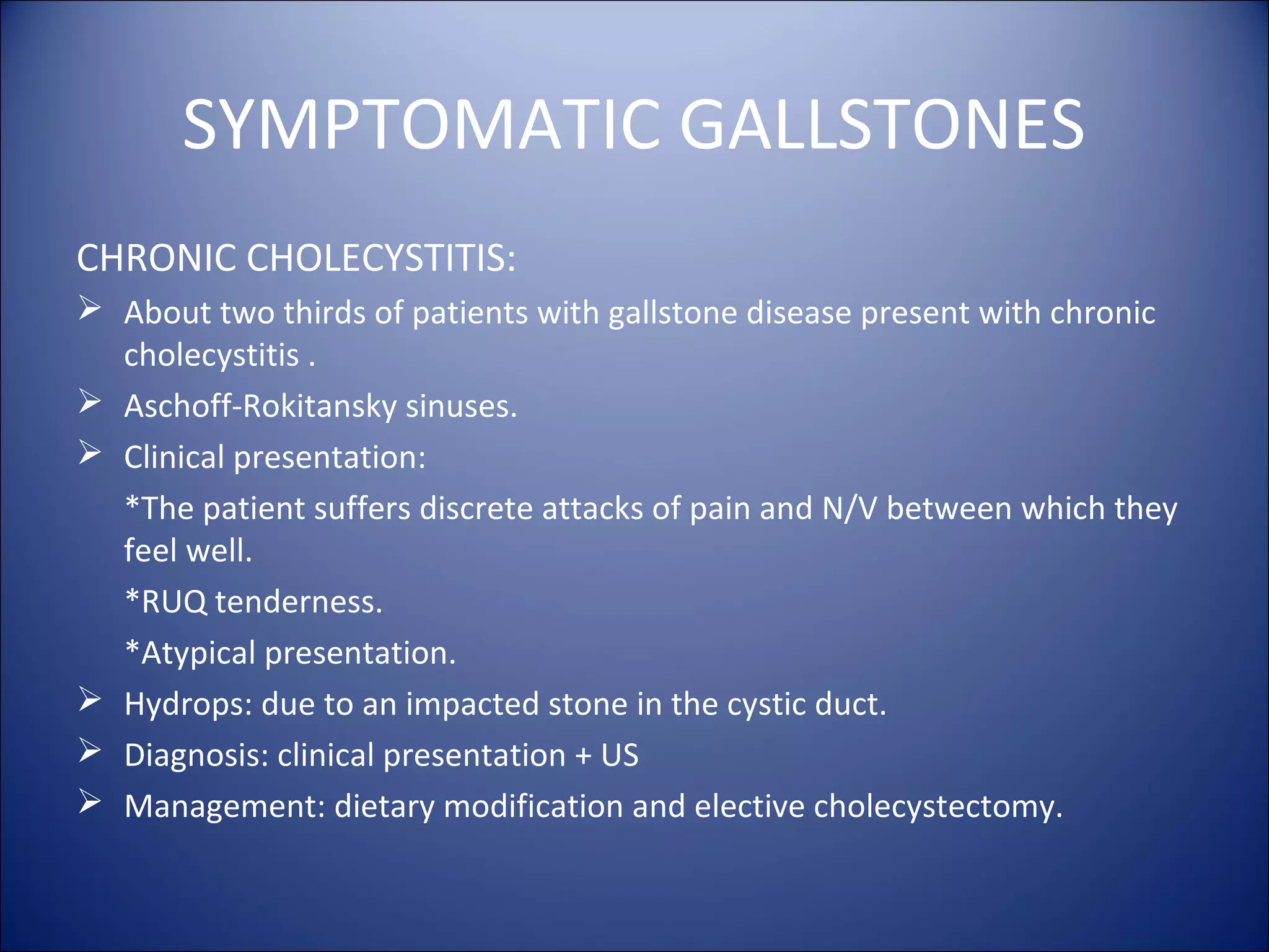 SYMPTOMATIC GALLSTONES
CHRONIC CHOLECYSTITIS:
 About two thirds of patients with gallstone disease present with chronic
cholecystitis .
 Aschoff-Rokitansky sinuses.
 Clinical presentation:
*The patient suffers discrete attacks of pain and N/V between which they
feel well.
*RUQ tenderness.
*Atypical presentation.
 Hydrops: due to an impacted stone in the cystic duct.
 Diagnosis: clinical presentation + US
 Management: dietary modification and elective cholecystectomy.
 