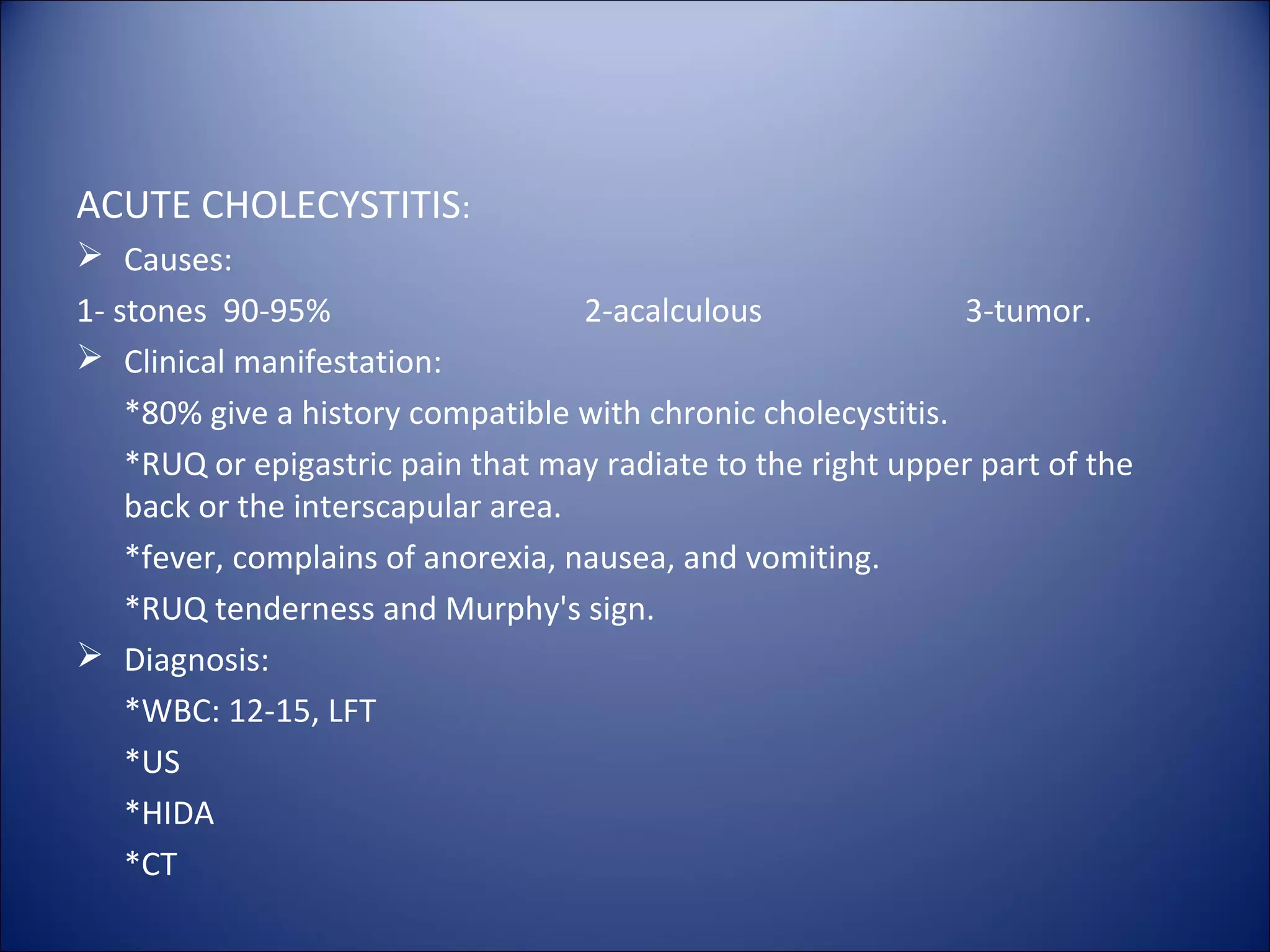 ACUTE CHOLECYSTITIS:
 Causes:
1- stones 90-95% 2-acalculous 3-tumor.
 Clinical manifestation:
*80% give a history compatible with chronic cholecystitis.
*RUQ or epigastric pain that may radiate to the right upper part of the
back or the interscapular area.
*fever, complains of anorexia, nausea, and vomiting.
*RUQ tenderness and Murphy's sign.
 Diagnosis:
*WBC: 12-15, LFT
*US
*HIDA
*CT
 