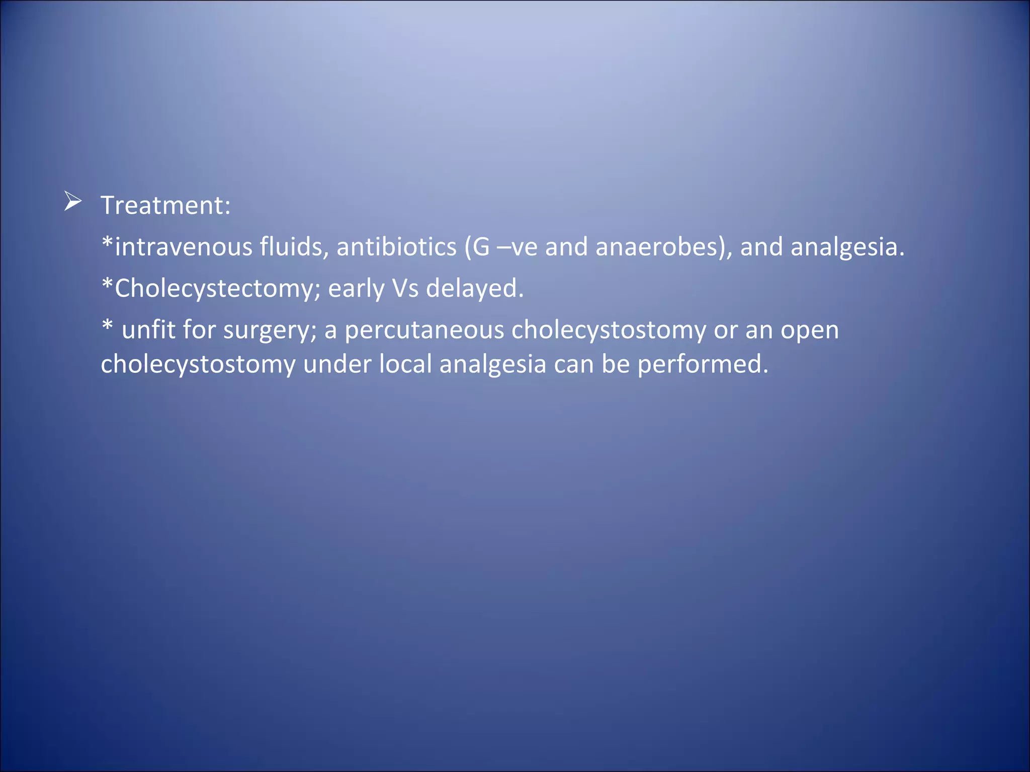  Treatment:
*intravenous fluids, antibiotics (G –ve and anaerobes), and analgesia.
*Cholecystectomy; early Vs delayed.
* unfit for surgery; a percutaneous cholecystostomy or an open
cholecystostomy under local analgesia can be performed.
 