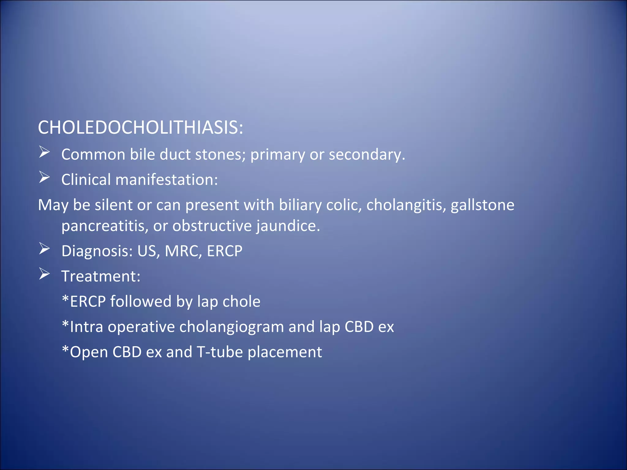 CHOLEDOCHOLITHIASIS:
 Common bile duct stones; primary or secondary.
 Clinical manifestation:
May be silent or can present with biliary colic, cholangitis, gallstone
pancreatitis, or obstructive jaundice.
 Diagnosis: US, MRC, ERCP
 Treatment:
*ERCP followed by lap chole
*Intra operative cholangiogram and lap CBD ex
*Open CBD ex and T-tube placement
 