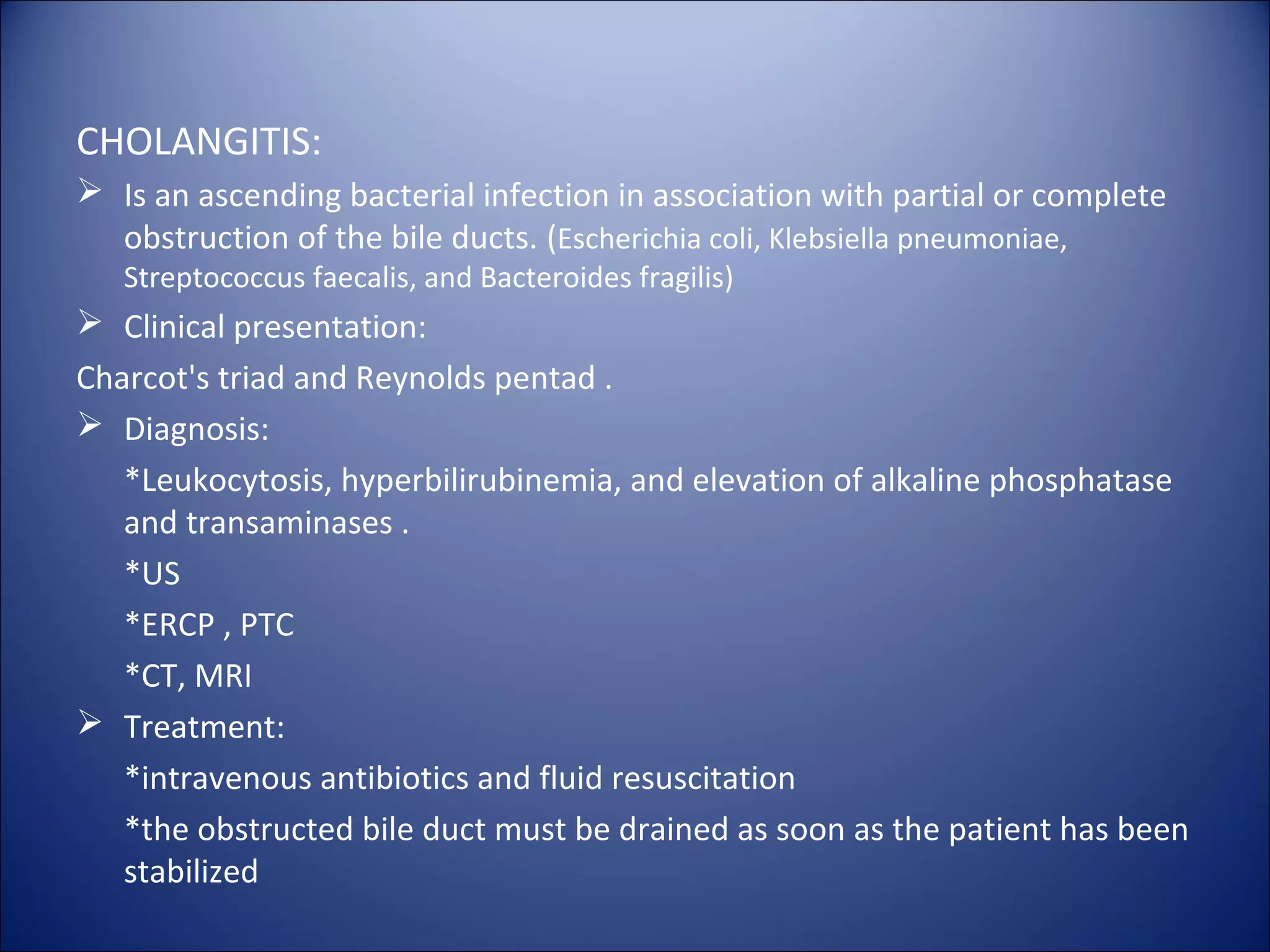 CHOLANGITIS:
 Is an ascending bacterial infection in association with partial or complete
obstruction of the bile ducts. (Escherichia coli, Klebsiella pneumoniae,
Streptococcus faecalis, and Bacteroides fragilis)
 Clinical presentation:
Charcot's triad and Reynolds pentad .
 Diagnosis:
*Leukocytosis, hyperbilirubinemia, and elevation of alkaline phosphatase
and transaminases .
*US
*ERCP , PTC
*CT, MRI
 Treatment:
*intravenous antibiotics and fluid resuscitation
*the obstructed bile duct must be drained as soon as the patient has been
stabilized
 