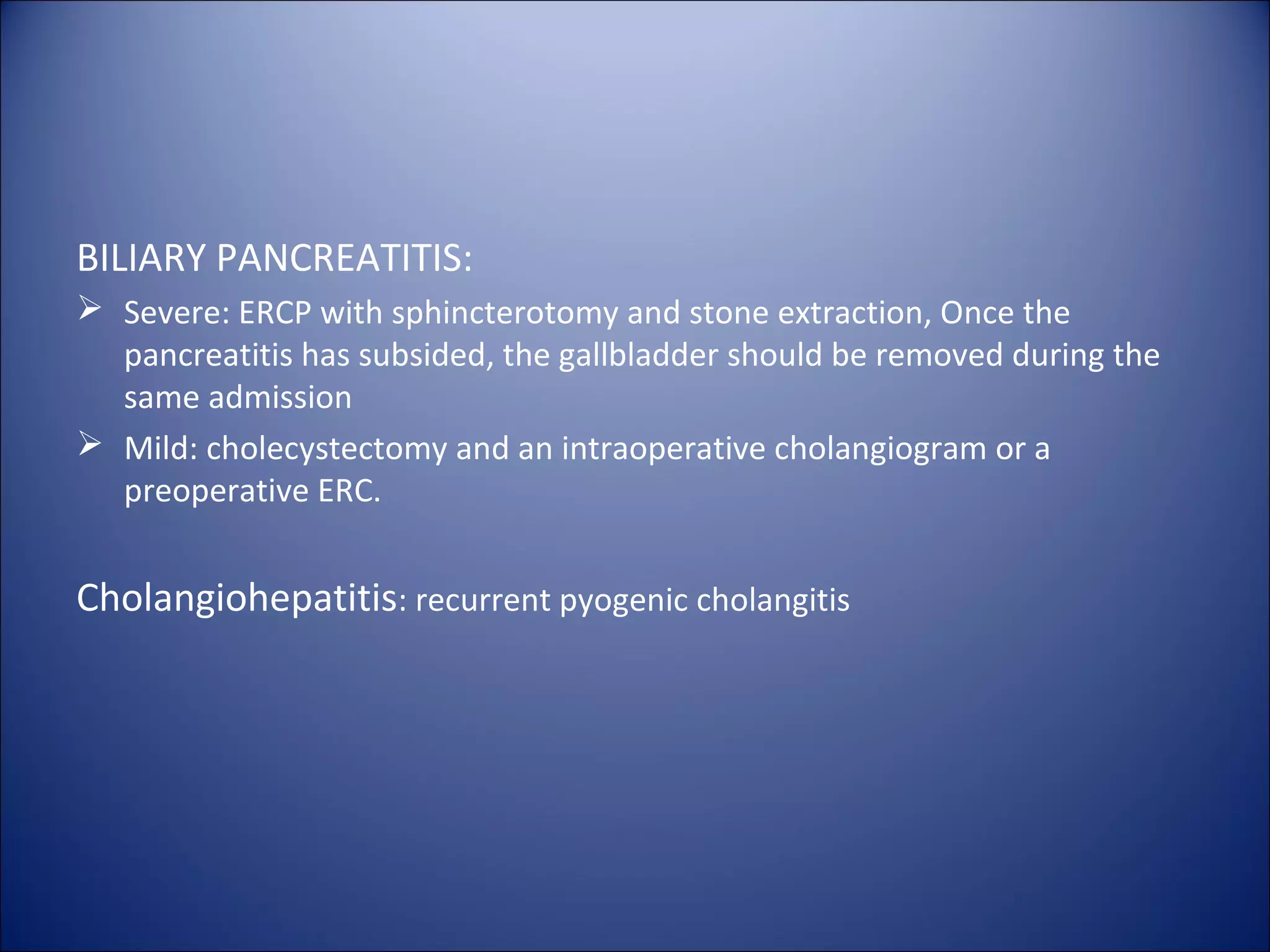 BILIARY PANCREATITIS:
 Severe: ERCP with sphincterotomy and stone extraction, Once the
pancreatitis has subsided, the gallbladder should be removed during the
same admission
 Mild: cholecystectomy and an intraoperative cholangiogram or a
preoperative ERC.
Cholangiohepatitis: recurrent pyogenic cholangitis
 