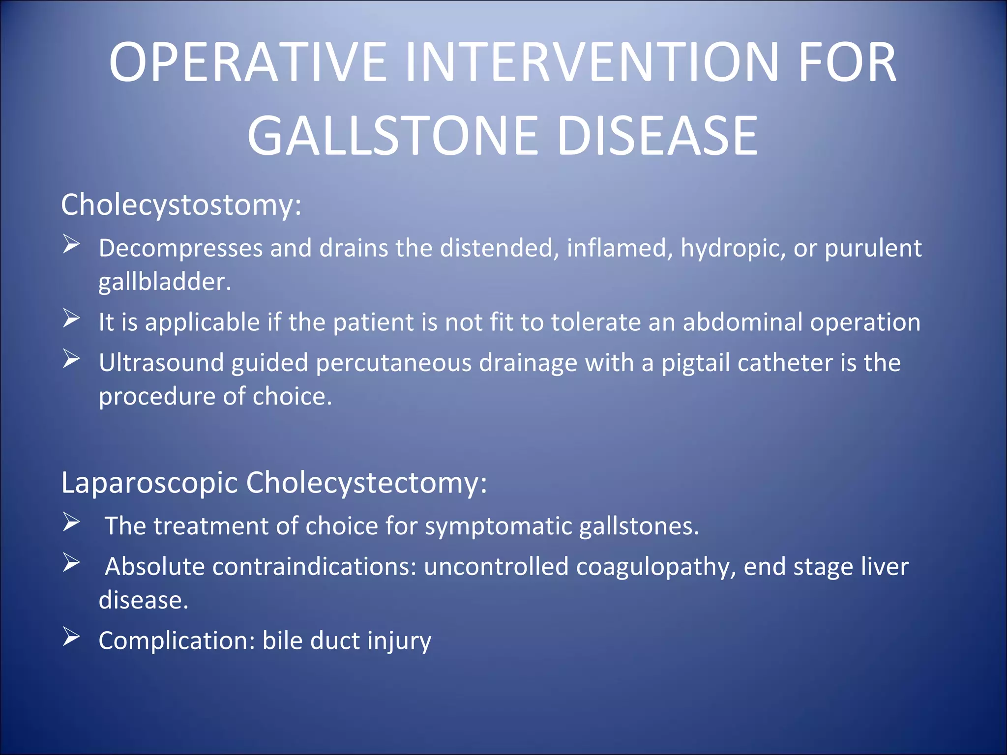 OPERATIVE INTERVENTION FOR
GALLSTONE DISEASE
Cholecystostomy:
 Decompresses and drains the distended, inflamed, hydropic, or purulent
gallbladder.
 It is applicable if the patient is not fit to tolerate an abdominal operation
 Ultrasound guided percutaneous drainage with a pigtail catheter is the
procedure of choice.
Laparoscopic Cholecystectomy:
 The treatment of choice for symptomatic gallstones.
 Absolute contraindications: uncontrolled coagulopathy, end stage liver
disease.
 Complication: bile duct injury
 