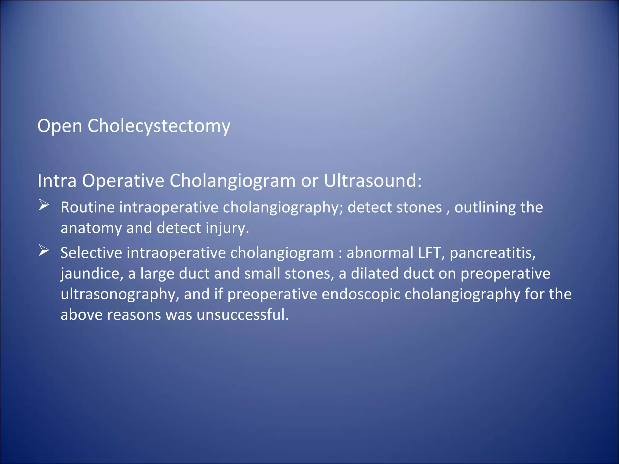 Open Cholecystectomy
Intra Operative Cholangiogram or Ultrasound:
 Routine intraoperative cholangiography; detect stones , outlining the
anatomy and detect injury.
 Selective intraoperative cholangiogram : abnormal LFT, pancreatitis,
jaundice, a large duct and small stones, a dilated duct on preoperative
ultrasonography, and if preoperative endoscopic cholangiography for the
above reasons was unsuccessful.
 