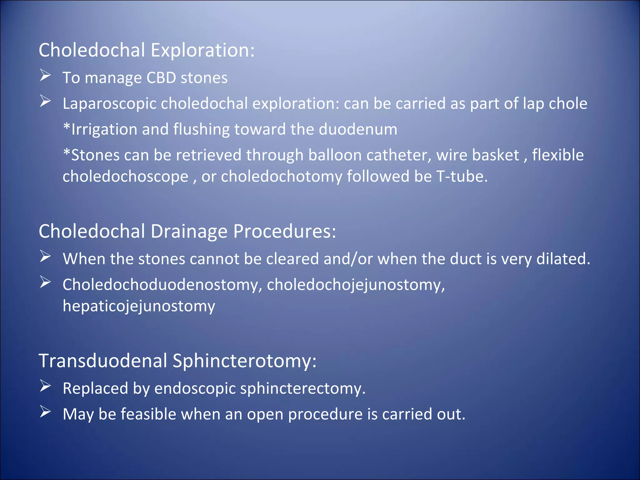 Choledochal Exploration:
 To manage CBD stones
 Laparoscopic choledochal exploration: can be carried as part of lap chole
*Irrigation and flushing toward the duodenum
*Stones can be retrieved through balloon catheter, wire basket , flexible
choledochoscope , or choledochotomy followed be T-tube.
Choledochal Drainage Procedures:
 When the stones cannot be cleared and/or when the duct is very dilated.
 Choledochoduodenostomy, choledochojejunostomy,
hepaticojejunostomy
Transduodenal Sphincterotomy:
 Replaced by endoscopic sphincterectomy.
 May be feasible when an open procedure is carried out.
 