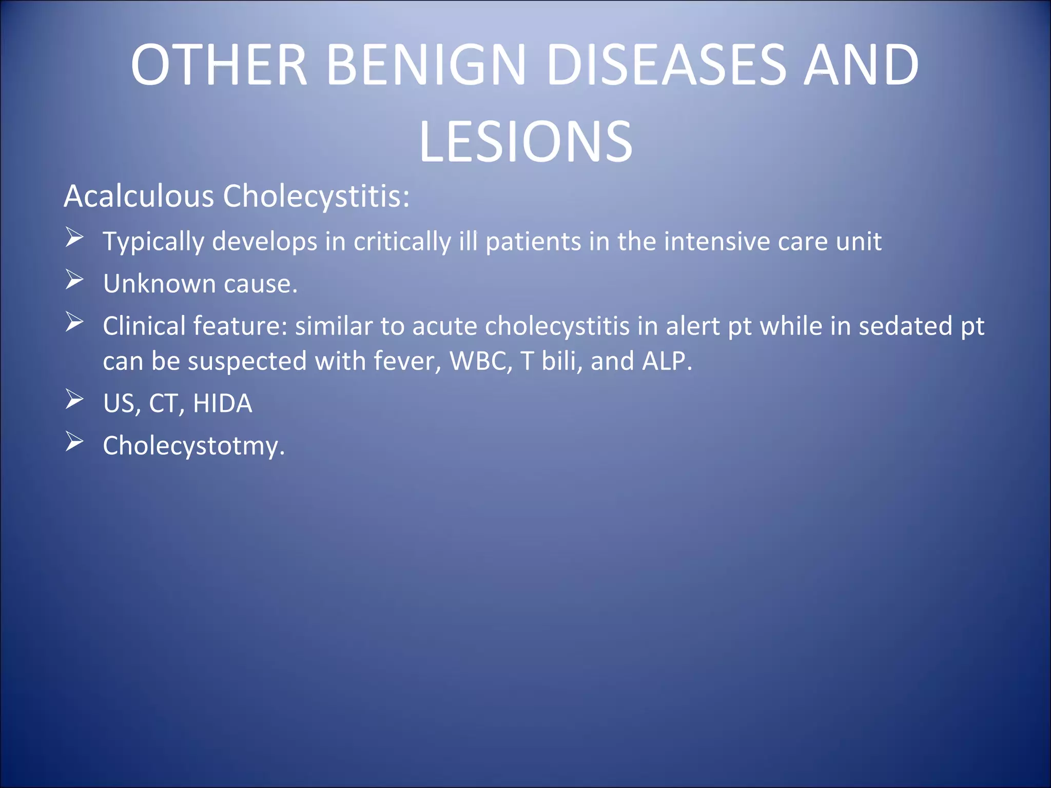 OTHER BENIGN DISEASES AND
LESIONS
Acalculous Cholecystitis:
 Typically develops in critically ill patients in the intensive care unit
 Unknown cause.
 Clinical feature: similar to acute cholecystitis in alert pt while in sedated pt
can be suspected with fever, WBC, T bili, and ALP.
 US, CT, HIDA
 Cholecystotmy.
 