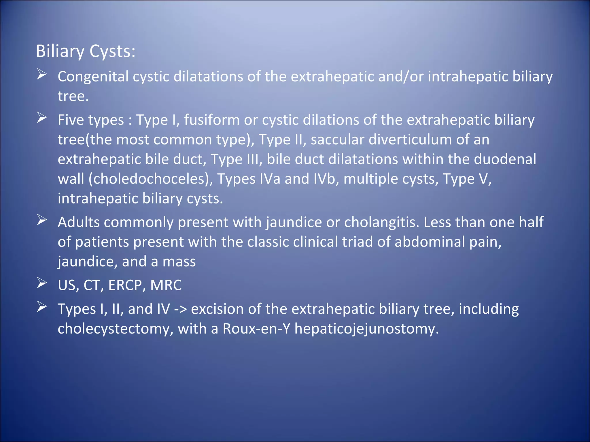 Biliary Cysts:
 Congenital cystic dilatations of the extrahepatic and/or intrahepatic biliary
tree.
 Five types : Type I, fusiform or cystic dilations of the extrahepatic biliary
tree(the most common type), Type II, saccular diverticulum of an
extrahepatic bile duct, Type III, bile duct dilatations within the duodenal
wall (choledochoceles), Types IVa and IVb, multiple cysts, Type V,
intrahepatic biliary cysts.
 Adults commonly present with jaundice or cholangitis. Less than one half
of patients present with the classic clinical triad of abdominal pain,
jaundice, and a mass
 US, CT, ERCP, MRC
 Types I, II, and IV -> excision of the extrahepatic biliary tree, including
cholecystectomy, with a Roux-en-Y hepaticojejunostomy.
 