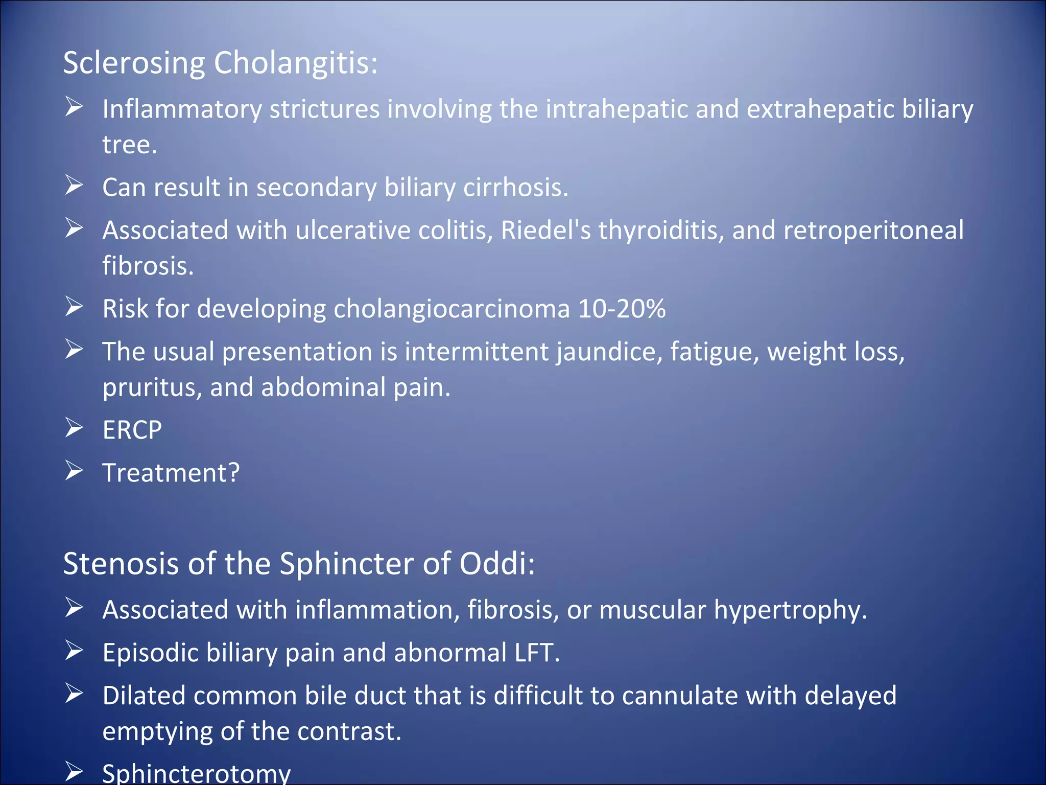 Sclerosing Cholangitis:
 Inflammatory strictures involving the intrahepatic and extrahepatic biliary
tree.
 Can result in secondary biliary cirrhosis.
 Associated with ulcerative colitis, Riedel's thyroiditis, and retroperitoneal
fibrosis.
 Risk for developing cholangiocarcinoma 10-20%
 The usual presentation is intermittent jaundice, fatigue, weight loss,
pruritus, and abdominal pain.
 ERCP
 Treatment?
Stenosis of the Sphincter of Oddi:
 Associated with inflammation, fibrosis, or muscular hypertrophy.
 Episodic biliary pain and abnormal LFT.
 Dilated common bile duct that is difficult to cannulate with delayed
emptying of the contrast.
 Sphincterotomy
 