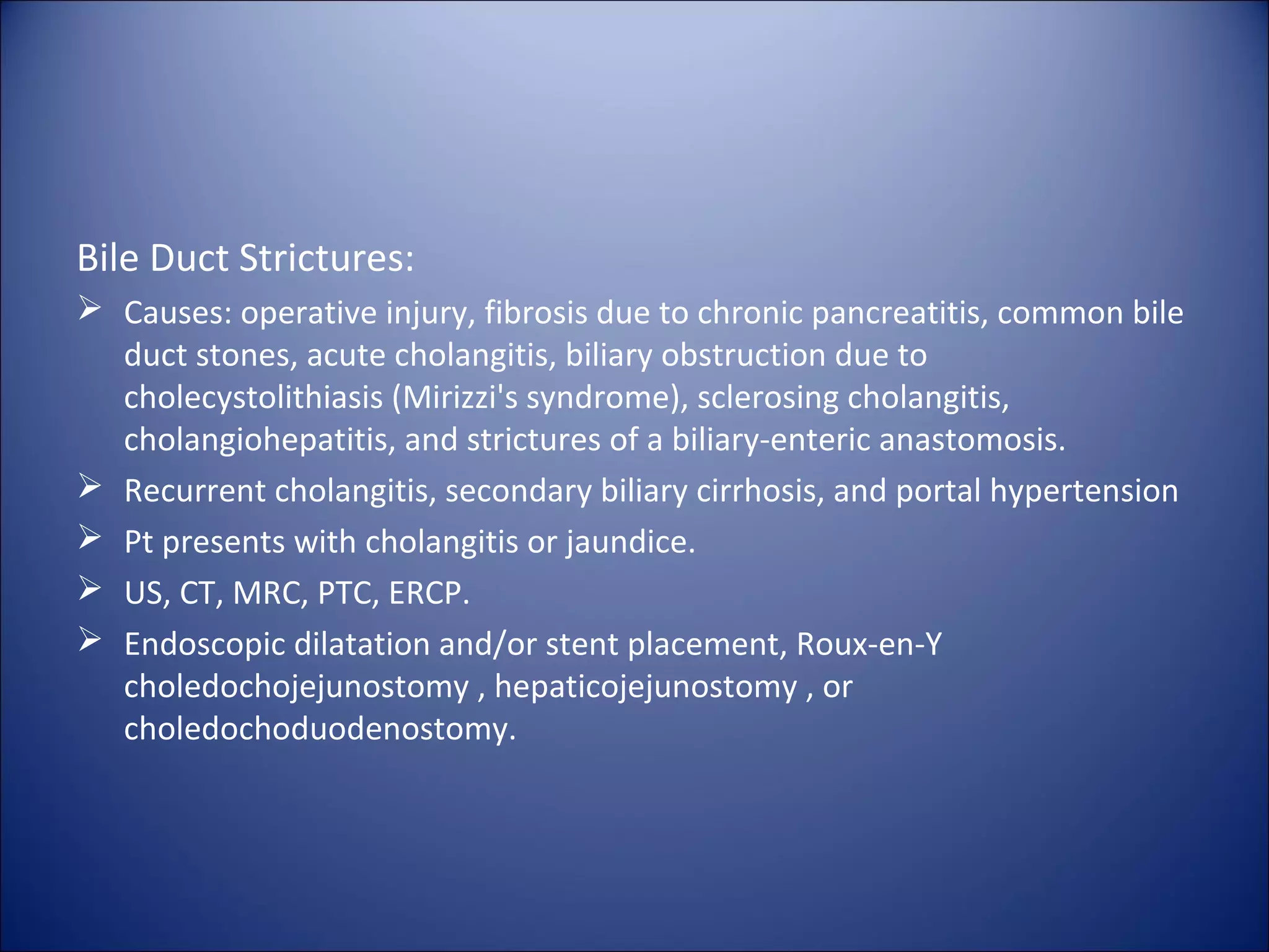 Bile Duct Strictures:
 Causes: operative injury, fibrosis due to chronic pancreatitis, common bile
duct stones, acute cholangitis, biliary obstruction due to
cholecystolithiasis (Mirizzi's syndrome), sclerosing cholangitis,
cholangiohepatitis, and strictures of a biliary-enteric anastomosis.
 Recurrent cholangitis, secondary biliary cirrhosis, and portal hypertension
 Pt presents with cholangitis or jaundice.
 US, CT, MRC, PTC, ERCP.
 Endoscopic dilatation and/or stent placement, Roux-en-Y
choledochojejunostomy , hepaticojejunostomy , or
choledochoduodenostomy.
 