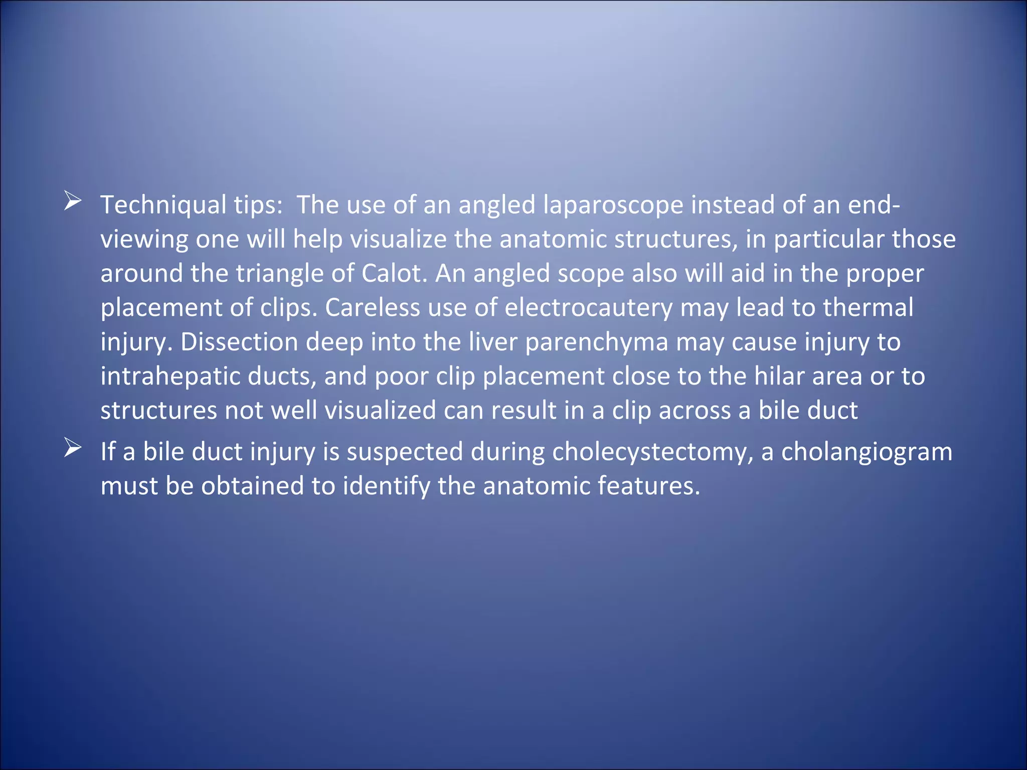  Techniqual tips: The use of an angled laparoscope instead of an end-
viewing one will help visualize the anatomic structures, in particular those
around the triangle of Calot. An angled scope also will aid in the proper
placement of clips. Careless use of electrocautery may lead to thermal
injury. Dissection deep into the liver parenchyma may cause injury to
intrahepatic ducts, and poor clip placement close to the hilar area or to
structures not well visualized can result in a clip across a bile duct
 If a bile duct injury is suspected during cholecystectomy, a cholangiogram
must be obtained to identify the anatomic features.
 
