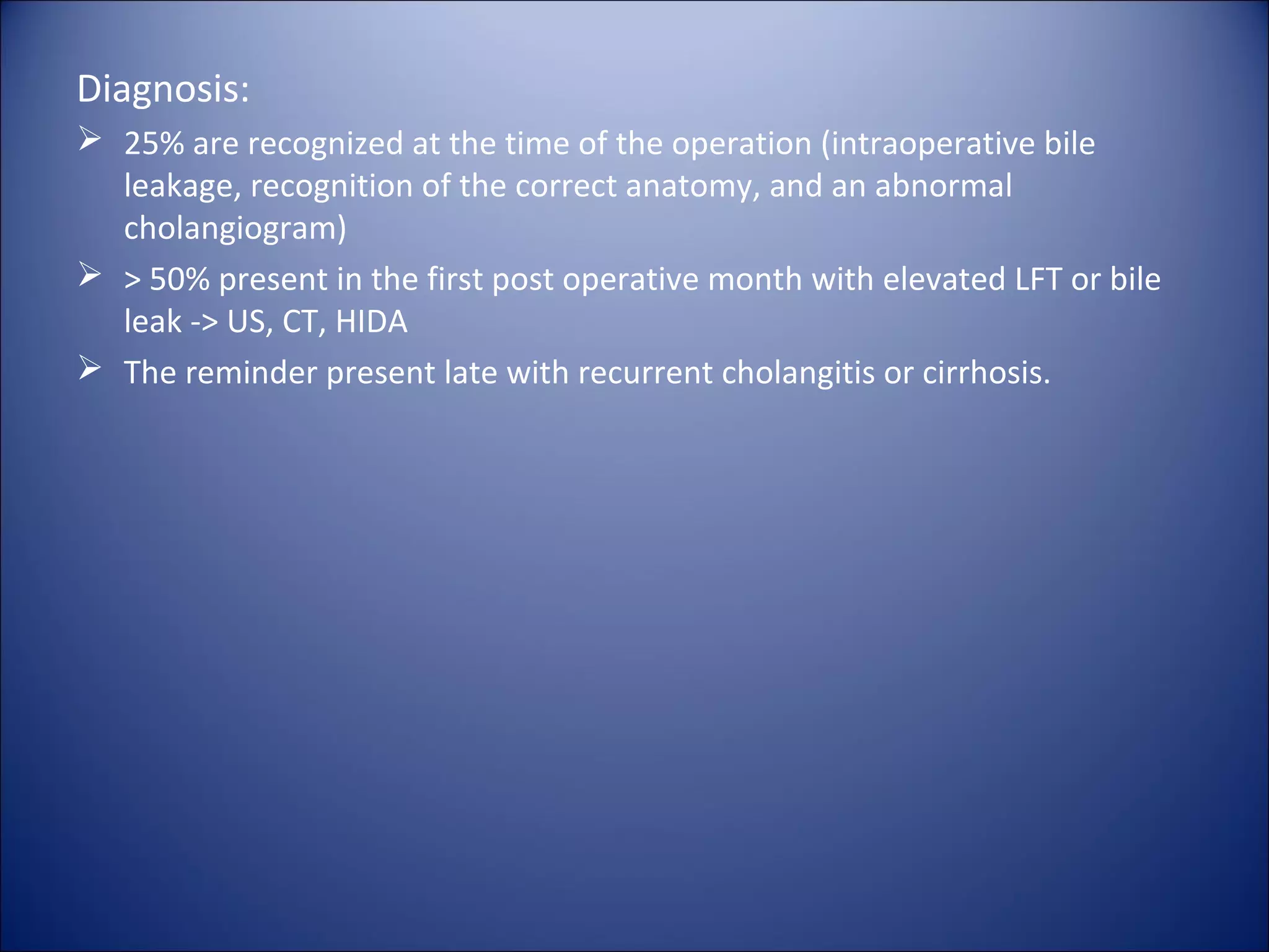 Diagnosis:
 25% are recognized at the time of the operation (intraoperative bile
leakage, recognition of the correct anatomy, and an abnormal
cholangiogram)
 > 50% present in the first post operative month with elevated LFT or bile
leak -> US, CT, HIDA
 The reminder present late with recurrent cholangitis or cirrhosis.
 
