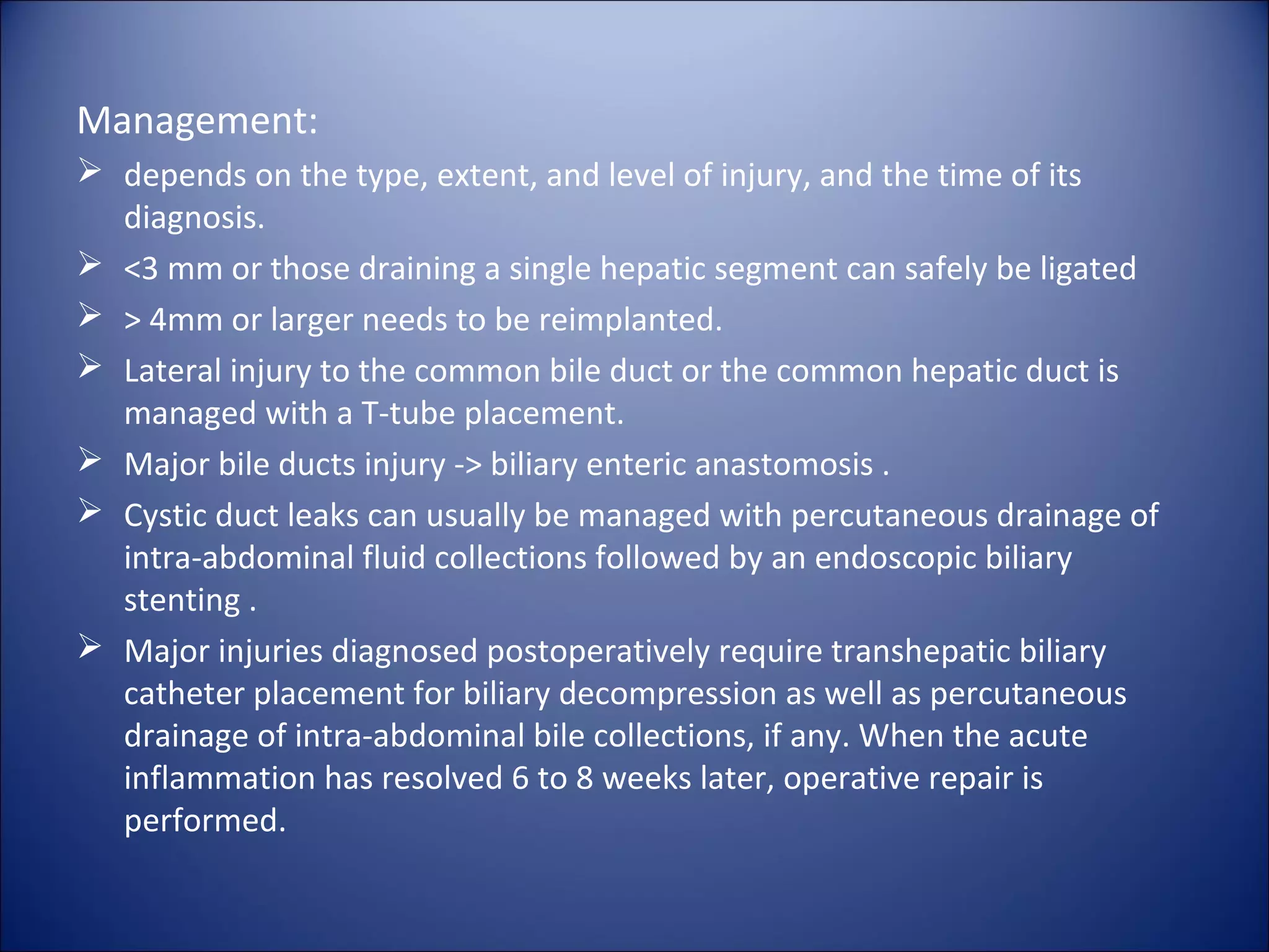 Management:
 depends on the type, extent, and level of injury, and the time of its
diagnosis.
 <3 mm or those draining a single hepatic segment can safely be ligated
 > 4mm or larger needs to be reimplanted.
 Lateral injury to the common bile duct or the common hepatic duct is
managed with a T-tube placement.
 Major bile ducts injury -> biliary enteric anastomosis .
 Cystic duct leaks can usually be managed with percutaneous drainage of
intra-abdominal fluid collections followed by an endoscopic biliary
stenting .
 Major injuries diagnosed postoperatively require transhepatic biliary
catheter placement for biliary decompression as well as percutaneous
drainage of intra-abdominal bile collections, if any. When the acute
inflammation has resolved 6 to 8 weeks later, operative repair is
performed.
 