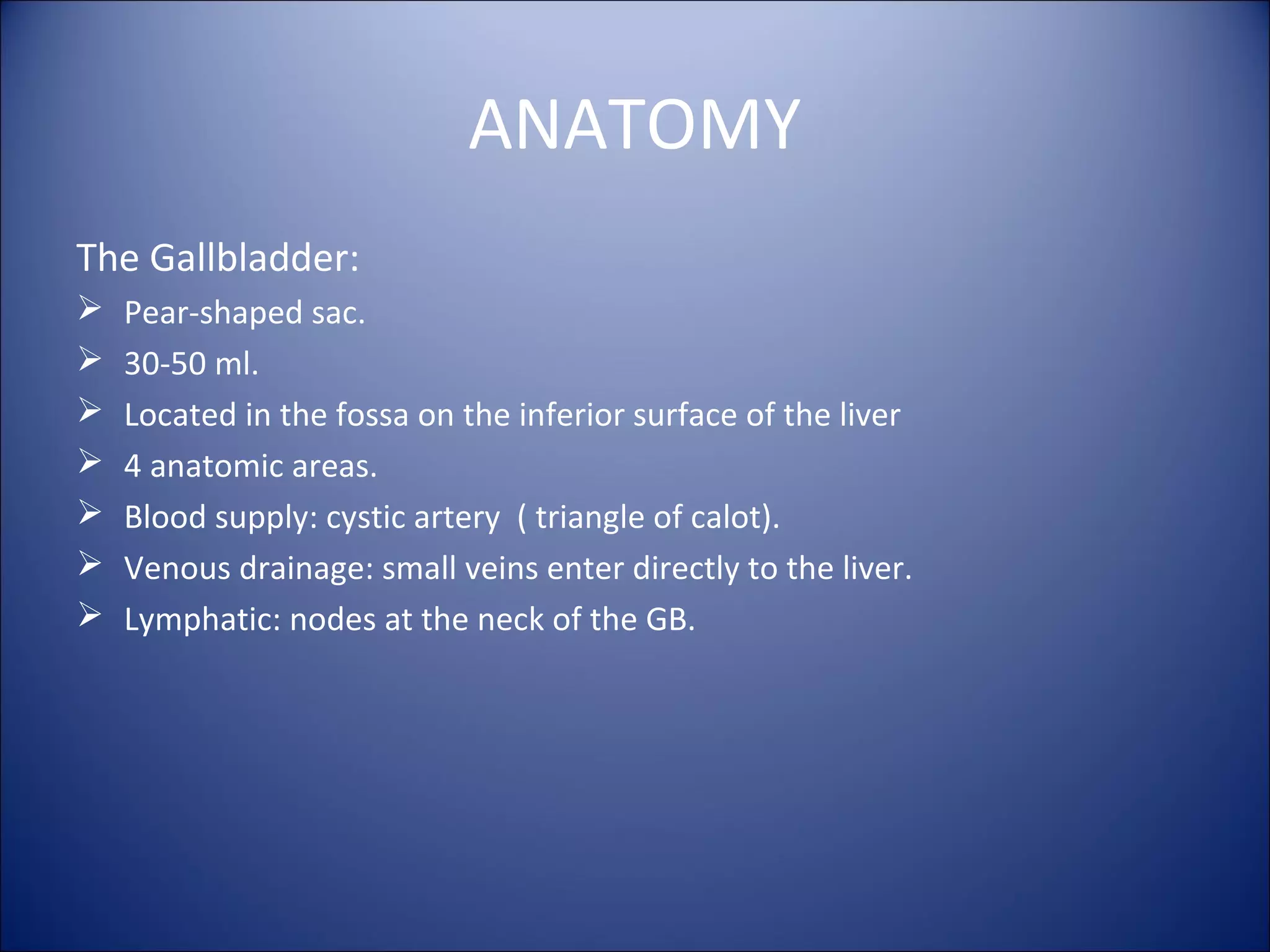 ANATOMY
The Gallbladder:
 Pear-shaped sac.
 30-50 ml.
 Located in the fossa on the inferior surface of the liver
 4 anatomic areas.
 Blood supply: cystic artery ( triangle of calot).
 Venous drainage: small veins enter directly to the liver.
 Lymphatic: nodes at the neck of the GB.
 